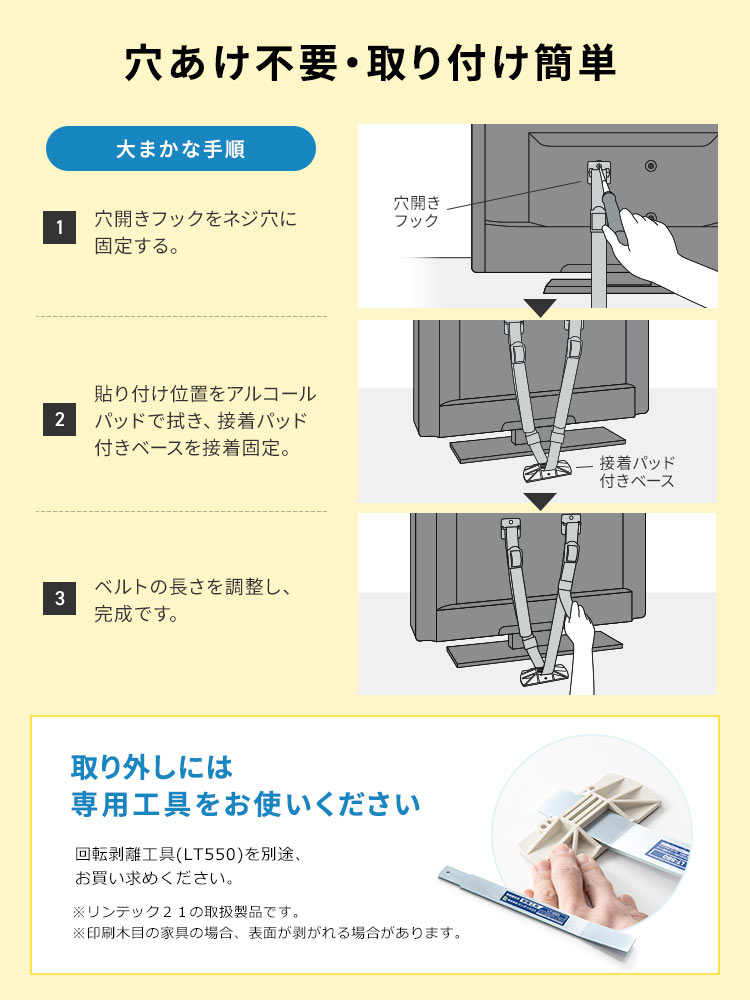 穴あけ不要で、取り付け簡単です。大まかな手順、1、穴開きフックをネジ穴に固定する。2、貼り付け位置をアルコールパッドで拭き、接着パッド付きベースを接着固定。3、ベルトの長さを調整し、完成です。取り外しには、専用工具、回転剥離工具(LT550)を別途でお買い求めください。※リンテック２１の取扱製品です。印刷木目の家具の場合、表面が剥がれる場合があります。