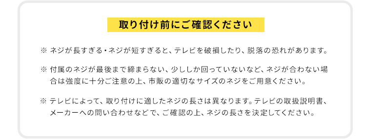 取り付け前にご確認ください。※ネジが長すぎる・ネジが短すぎると、テレビを破損したり、脱落の恐れがあります。付属のネジが最後まで締まらない、少ししか回っていないなど、ネジが合わない場合は強度に十分ご注意の上、市販の適切なサイズのネジをご用意ください。テレビによって、取り付けに適したネジの長さは異なりますので、テレビの取扱説明書、メーカーへの問い合わせなどで、ご確認の上、ネジの長さを決定してください。