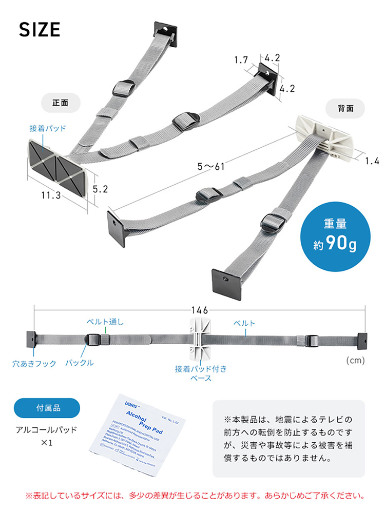 SIZE、重量約90g。付属品、アルコールパッド×1。※本製品は、地震によるテレビの前方への転倒を防止するものですが、災害や事故等による被害を補償するものではありません。また、表記しているサイズには、多少の差異が生じることがあります。あらかじめご了承ください。