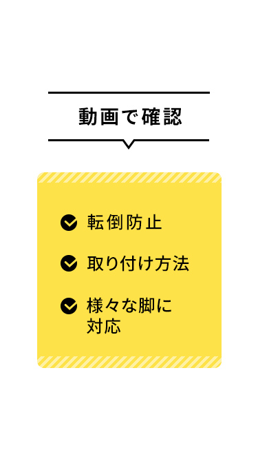 転倒防止や取り付け方法、対応可能な様々な脚については、動画でご確認いただけます。