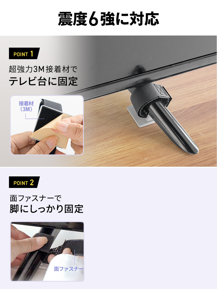 震度6強に対応します。POINT 1、超強力3M接着材でテレビ台に固定。POINT 2、面ファスナーで脚にしっかり固定。