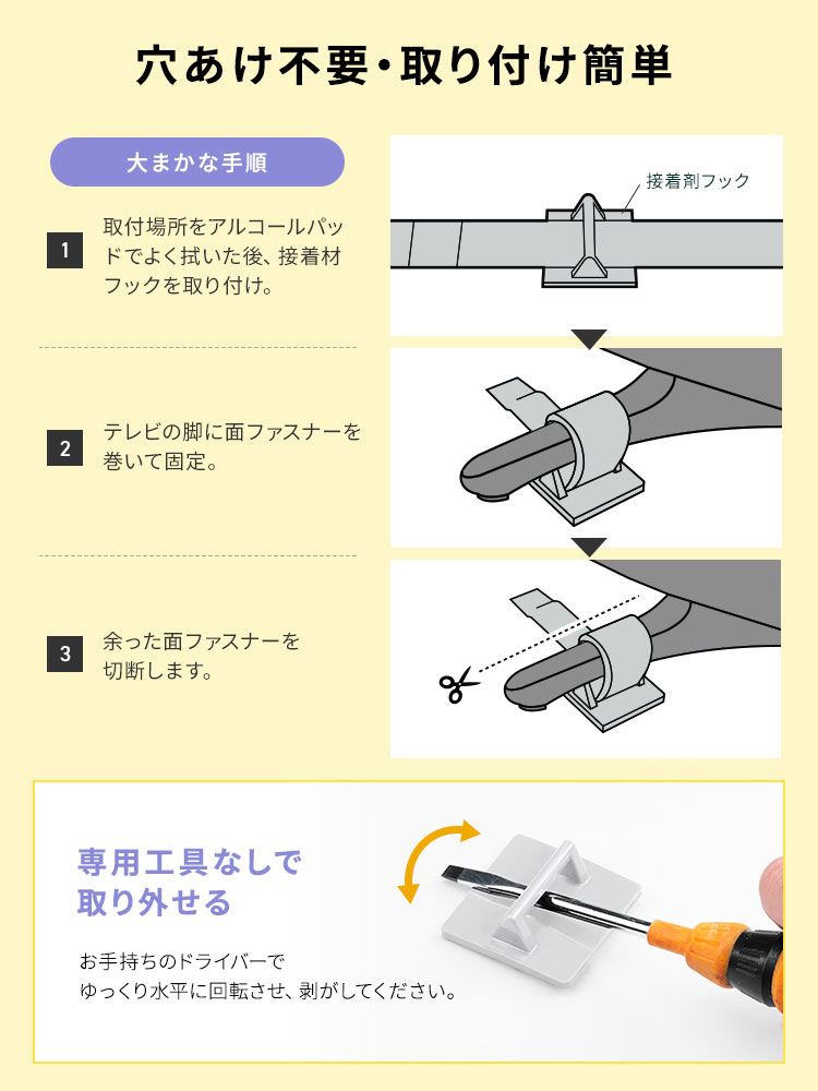 穴あけ不要で、取り付け簡単です。大まかな手順、1、取付場所をアルコールパッドでよく拭いた後、接着材フックを取り付け。2、テレビの脚に面ファスナーを巻いて固定。3、余った面ファスナーを切断します。専用工具なしで取り外せるので、お手持ちのドライバーでゆっくり水平に回転させ、剥がしてください。