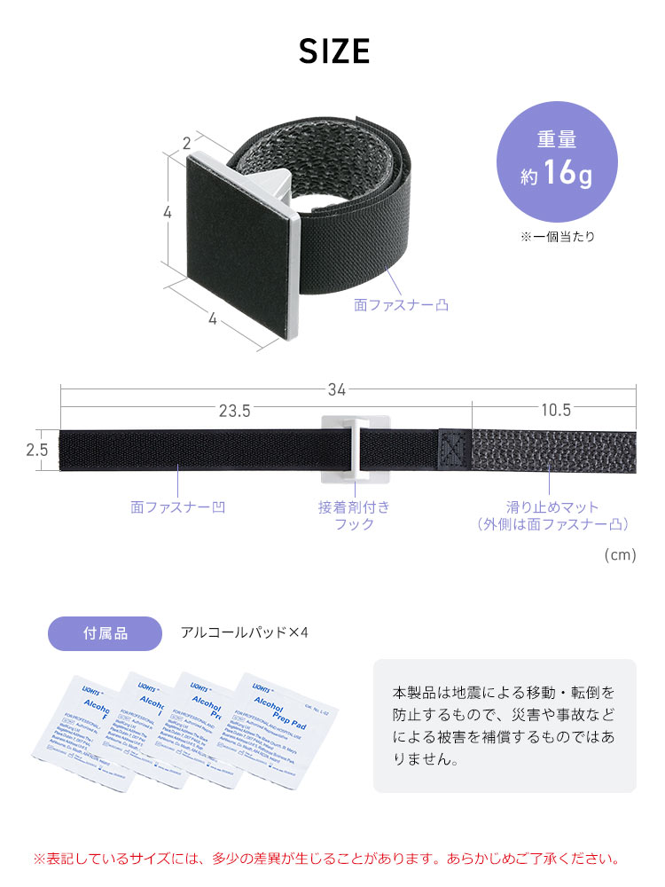 SIZE、重量、一個当たり約16g。付属品、アルコールパッド×4。本製品は地震による移動・転倒を防止するもので、災害や事故などによる被害を補償するものではありません。※表記しているサイズには、多少の差異が生じることがあります。あらかじめご了承ください。