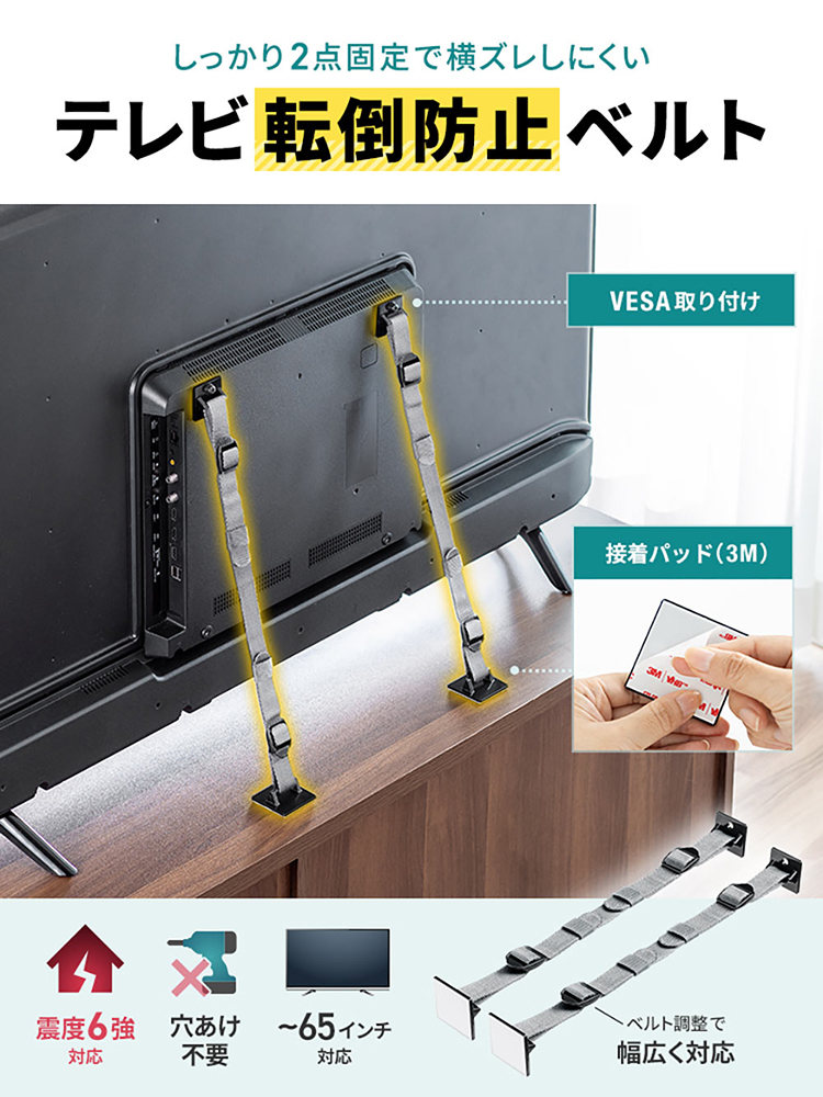 しっかり2点固定で横ズレしにくい、テレビ転倒防止ベルト。3M接着パッド、VESA取り付けで、震度6強に対応し、穴あけ不要、ベルトを調整することで、65インチまでのテレビに幅広く対応します。