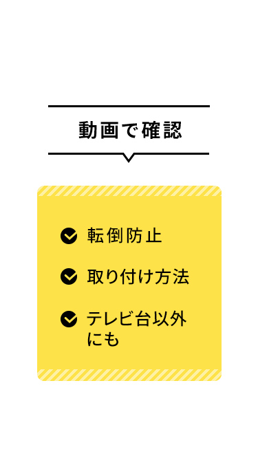 転倒防止や取り付け方法、テレビ台以外での使用については、動画でご確認いただけます。