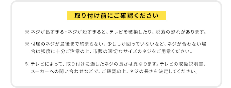 取り付け前にご確認ください。※ネジが長すぎる・ネジが短すぎると、テレビを破損したり、脱落の恐れがあります。付属のネジが最後まで締まらない、少ししか回っていないなど、ネジが合わない場合は強度に十分ご注意の上、市販の適切なサイズのネジをご用意ください。テレビによって、取り付けに適したネジの長さは異なりますので、テレビの取扱説明書、メーカーへの問い合わせなどで、ご確認の上、ネジの長さを決定してください。