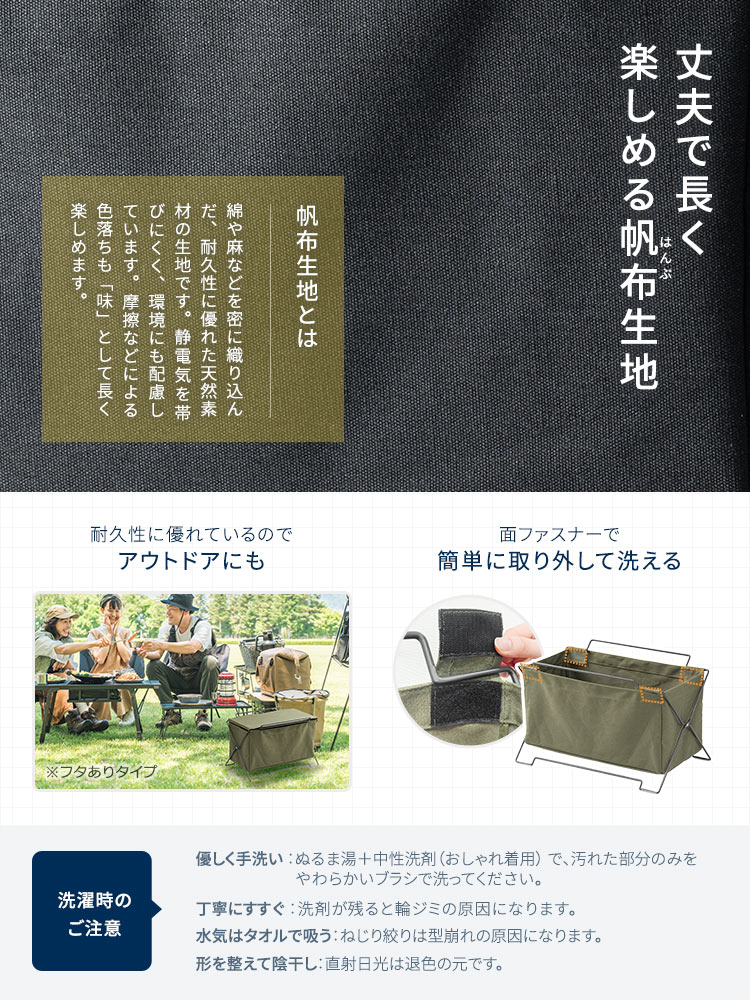 丈夫で長く楽しめる帆布生地を採用。面ファスナーで簡単に取り外して洗うことができ、耐久性にも優れているのでアウトドアにも使えます。洗濯時のご注意：ぬるま湯に中性洗剤（おしゃれ着用）を使用し、汚れた部分のみをやさしく手洗いしてください。やわらかいブラシで洗い、洗剤が残らないよう丁寧にすすいだ後、水気はタオルで吸い取り、ねじり絞りは避けてください。形を整えて陰干しし、直射日光は退色の原因となるためお控えください。