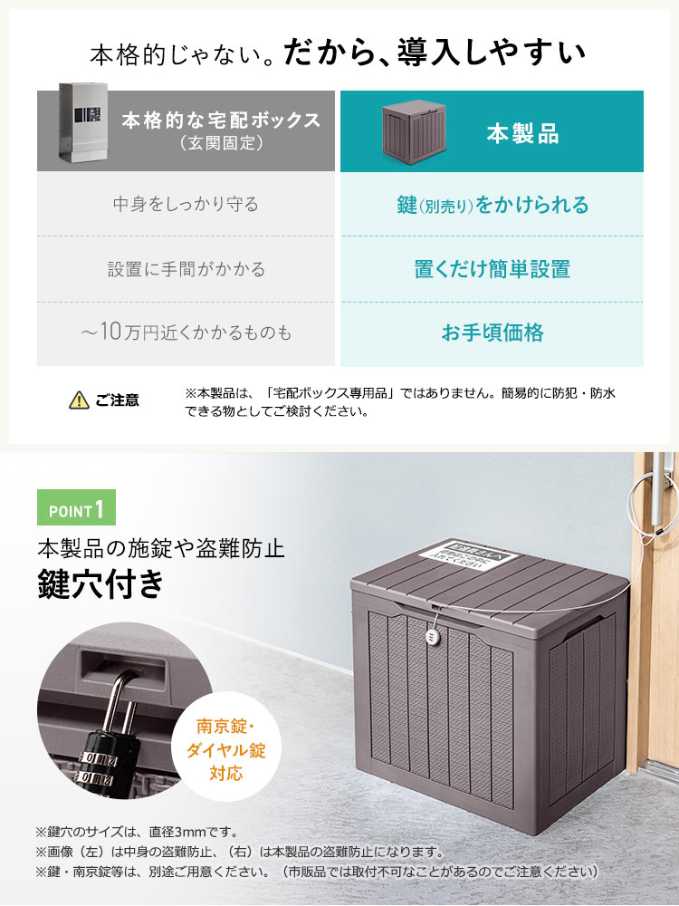 本製品は、鍵(別売り)をかけられる。置くだけ簡単設置で、お手頃価格、本格的じゃないから、導入しやすいです。ご注意、※本製品は、「宅配ボックス専用品」ではありません。簡易的に防犯・防水できる物としてご検討ください。POINT1、施錠や本製品の盗難防止に鍵かけ可能な穴付き。南京錠・ダイヤル錠に対応します。※鍵穴のサイズは、直径3mmです。画像(左)は中身の盗難防止、(右)は本製品の盗難防止になります。鍵・南京錠等は、別途ご用意ください。(市販品では取付不可なことがあるのでご注意ください)