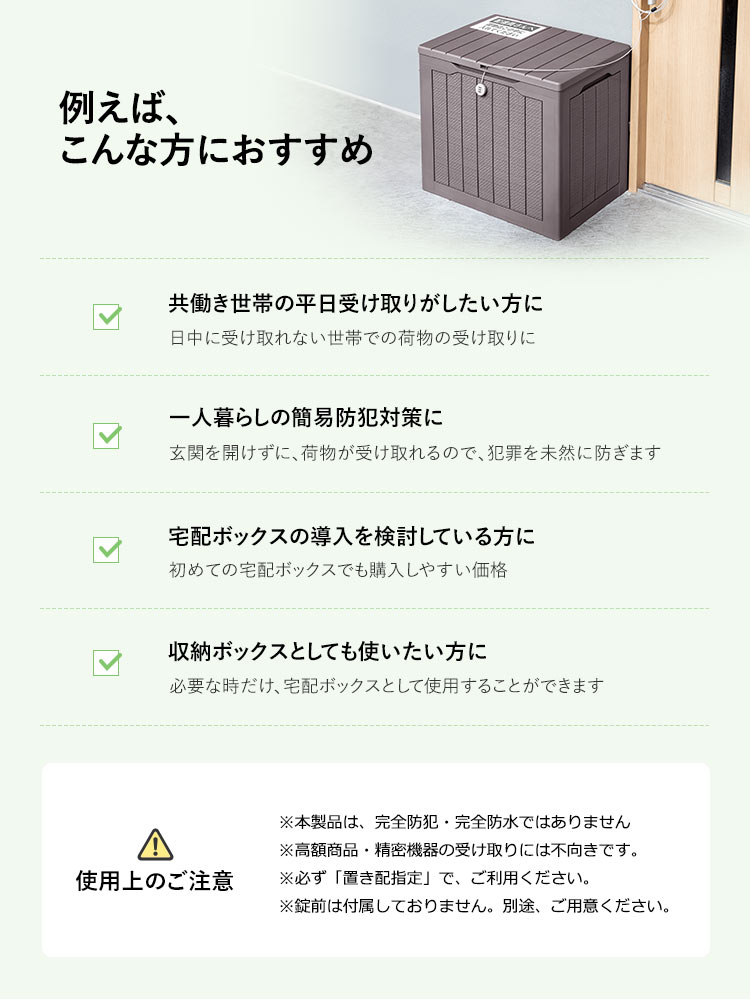 例えば、こんな方におすすめ。共働き世帯の平日受け取りがしたい方、一人暮らしの簡易防犯対策、宅配ボックスの導入を検討している方、収納ボックスとしても使いたい方などにおすすめです。使用上のご注意、※本製品は、完全防犯・完全防水ではありません。高額商品・精密機器の受け取りには不向きです。必ず「置き配指定」で、ご利用ください。錠前は付属しておりません。別途、ご用意ください。