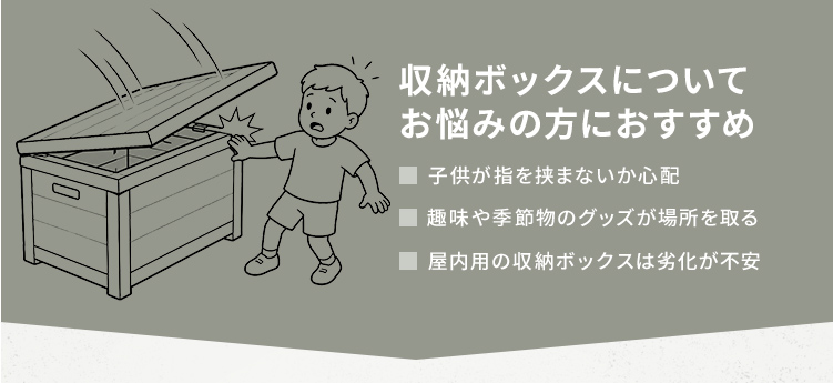 子供が指を挟まないか心配、趣味や季節物のグッズが場所を取る、屋内用の収納ボックスは劣化が不安といった収納のお悩みにおすすめです。