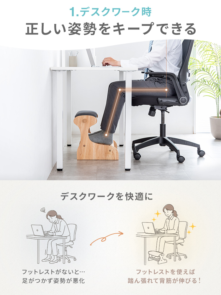 デスクワーク時に正しい姿勢をキープできる。フットレストを使えば 踏ん張れて背筋が伸びるからデスクワーク中も快適に過ごせます。