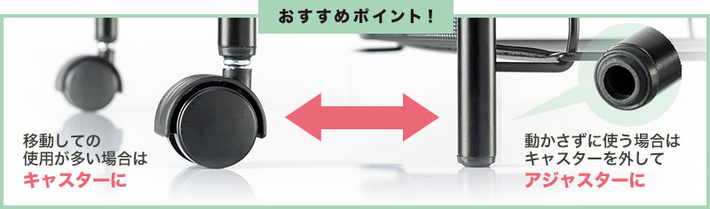 移動しての使用が多い場合はキャスターに 動かさずに使う場合はキャスターを外してアジャスターに