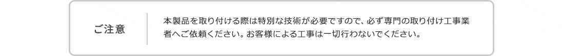 ご注意。本製品を取り付ける際は特別な技術が必要ですので、必ず専門の取り付け工事業者へご依頼ください。お客様による工事は一切行わないでください。