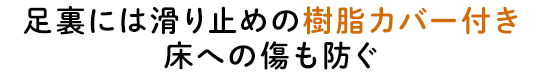 足裏には滑り止めの樹脂カバー付き床への傷も防ぐ