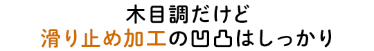 木目調だけど滑り止め加工の凹凸はしっかり