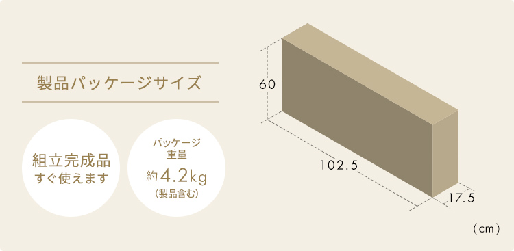 製品パッケージサイズ 幅102.5cm×奥行き17.5cm×高さ60cm　組立完成品なのですぐに使えます。 パッケージ重量約4.2kg(製品含む)