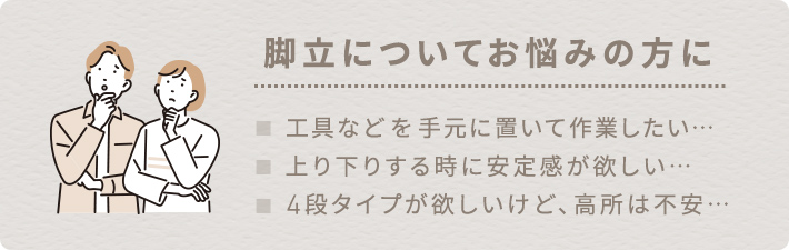 工具などを手元に置いて作業したい、上り下りする時に安定感が欲しい、4段タイプが欲しいけど、高所は不安…など脚立についてお悩みの方に