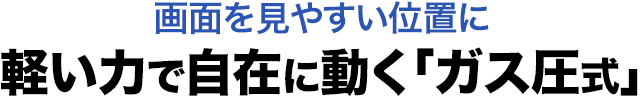 画面を見やすい位置に 軽い力で自在に動く ガス圧式