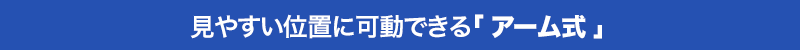 見やすい位置に可動できる アーム式