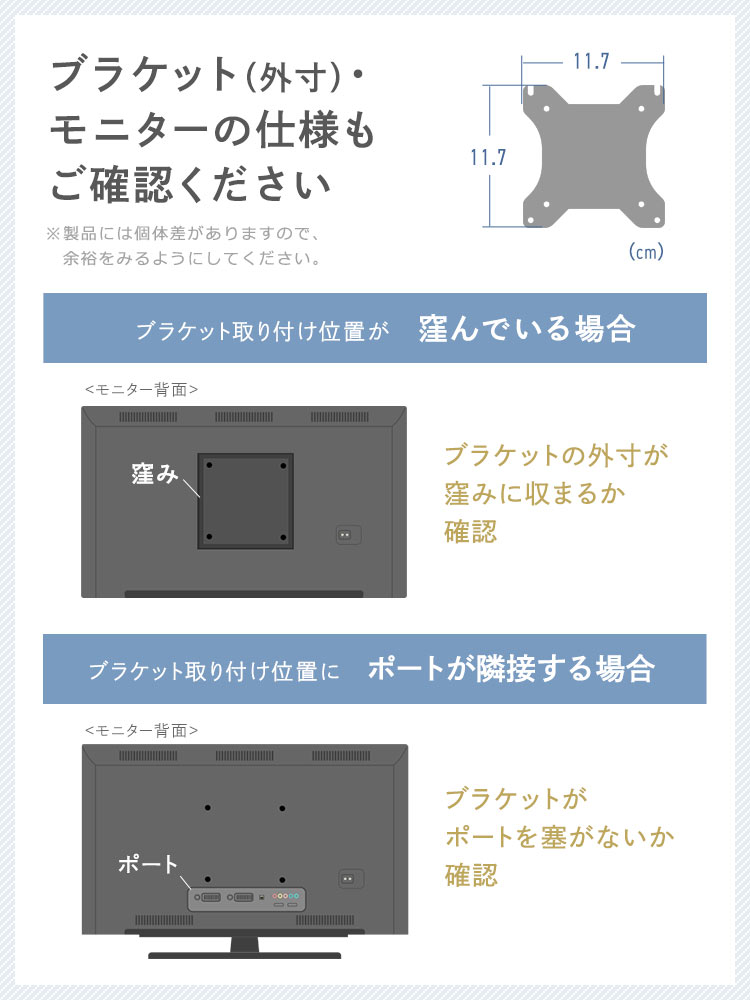 ブラケット(外寸)・モニターの仕様もご確認ください ※製品には個体差がありますので、余裕をみるようにしてください。 ブラケット取り付け位置が窪んでいる場合、ブラケットの外寸が窪みに収まるか確認 プラケット取り付け位置にポートが隣接する場合、ブラケットがポートを塞がないか確認