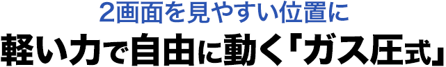 2画面を見やすい位置に 軽い力で自由に動く ガス圧式