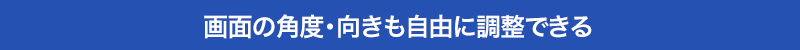 画面の角度・向きも自由に調整できる