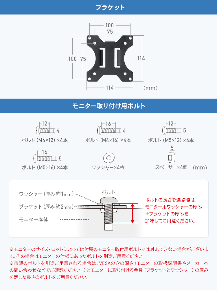 モニター取り付け用ボルト、ボルト（M4×12）×4本、ボルト（M4×16）×4本、ボルト（M5×12）×4本、ボルト（M5×16）×4本、ワッシャー×4枚、スペーサー×4個。ボルトの長さを選ぶ際は、モニター用ワッシャーの厚み、ブラケットの厚みを加味してご用意ください。※モニターのサイズ・ロットによっては付属のモニター取付用ボルトでは対応できない場合がございます。その場合はモニターの仕様にあったボルトを別途ご用意ください。 ※市販のボルトを別途ご用意される場合は、VESAの穴の深さ（モニターの取扱説明書やメーカーへの問い合わせなどでご確認ください。）と、モニターに取り付ける金具（ブラケットとワッシャー）の厚みを足した長さのボルトをご用意ください。