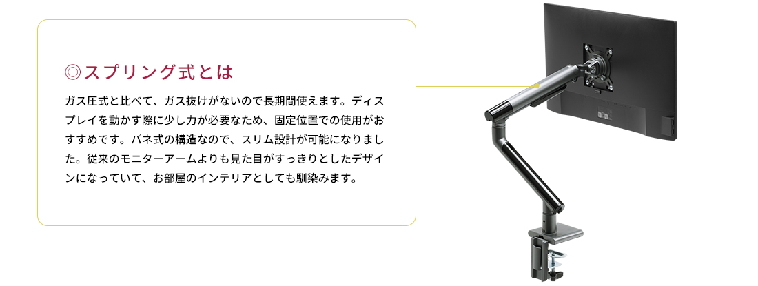 スプリング式とは。ガス圧式と比べて、ガス抜けがないので長期間使えます。ディスプレイを動かす際に少し力が必要なため、固定位置での使用がおすすめです。