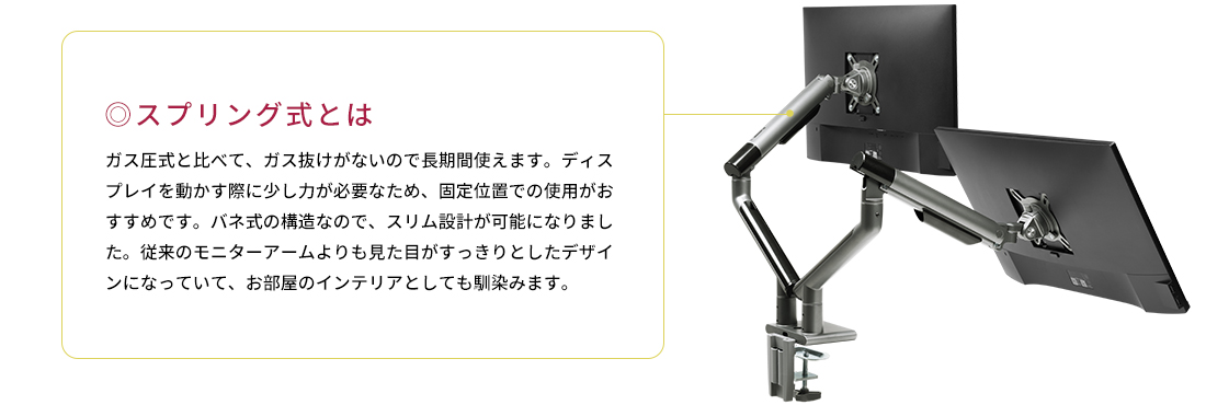 スプリング式とは。ガス圧式と比べて、ガス抜けがないので長期間使えます。ディスプレイを動かす際に少し力が必要なため、固定位置での使用がおすすめです。