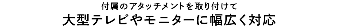 付属のアタッチメントを取り付けて大型テレビやモニターに幅広く対応