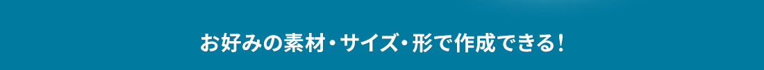 お好みの素材・サイズ・形で作成できる！