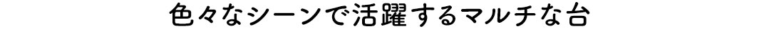 色々なシーンで活躍するマルチな台