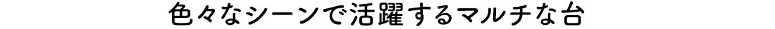 色々なシーンで活躍するマルチな台