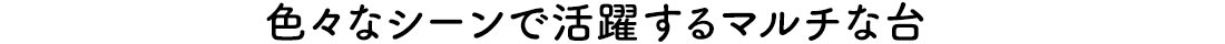 色々なシーンで活躍するマルチな台