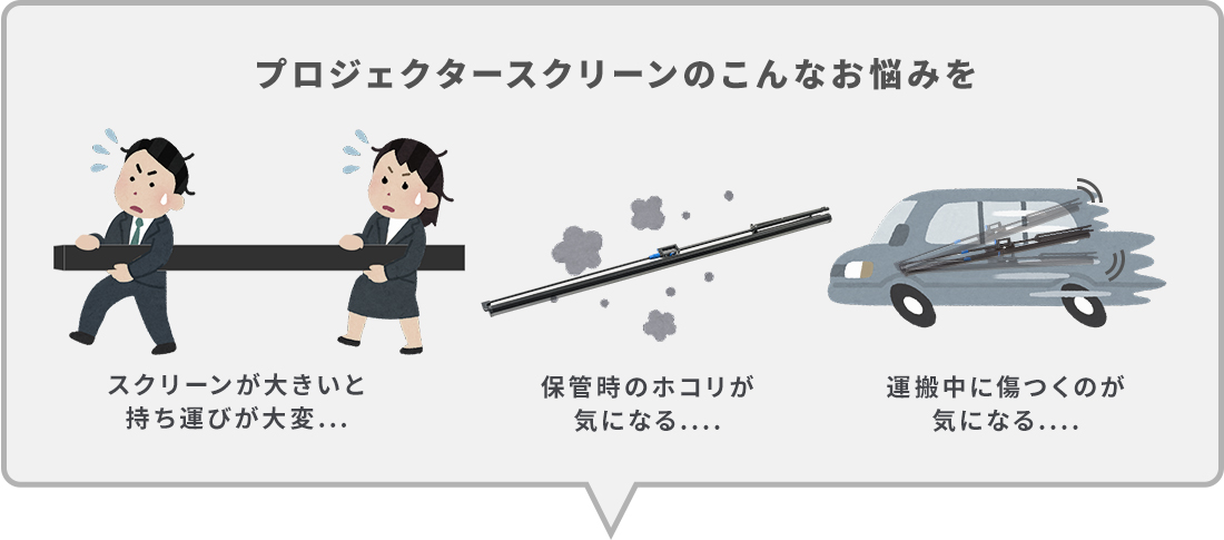 プロジェクタースクリーンのこんなお悩みを。スクリーンが大きいと持ち運びが大変...。保管時のホコリが気になる...。運搬中に傷つくのが気になる...。