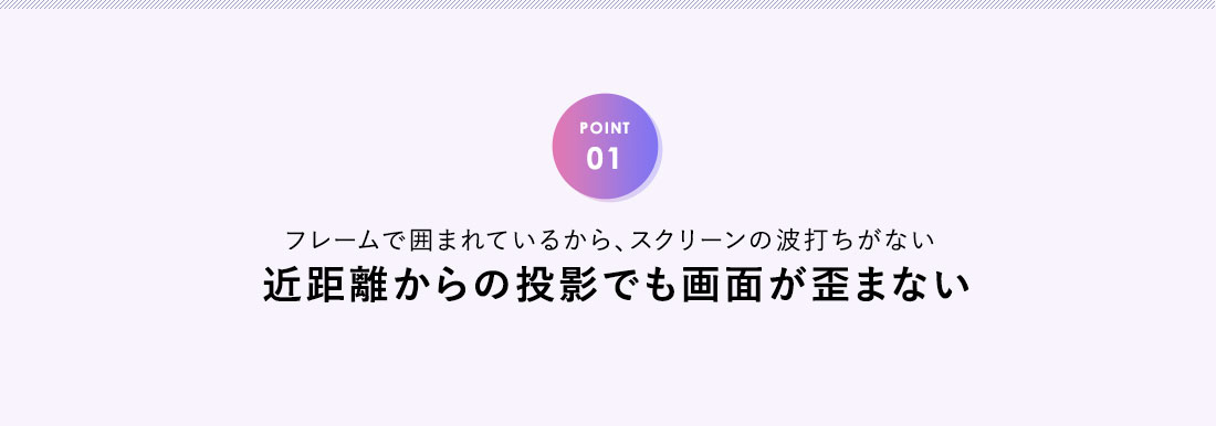 POINT01、フレームで囲まれているから、スクリーンの波打ちがない。近距離からの投影でも画面が歪まない