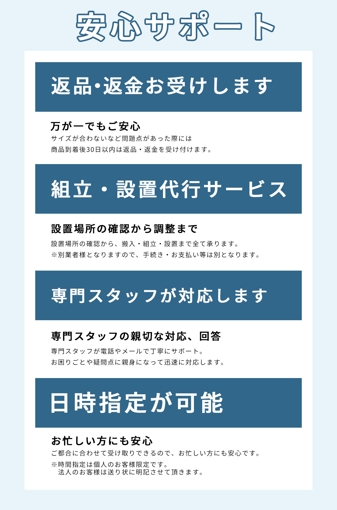 安心して購入いただけるサポートをご用意しています。返金・返品に対応しており、組立・設置代行サービス、お困りの際は専門のスタッフが対応いたします。また、お忙しい方にも安心な受け取りの日時指定が可能です。