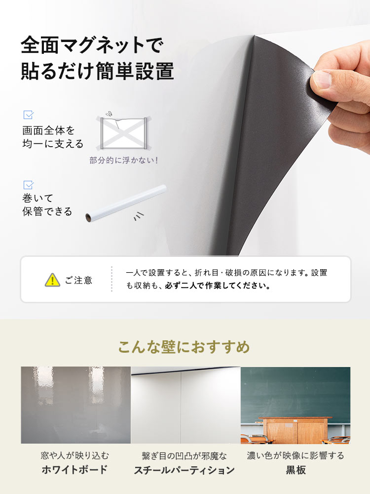 全面マグネットだから貼るだけで簡単設置に設置でき、部分的に浮いたりせず画面全体を均一に支えることができます。また、使用後は巻いて保管することもできます。窓や人が映り込むホワイトボード、つなぎ目の凹凸が気になるスチールパーティション、濃い色が映像に影響する黒板などへの投影におすすめです。