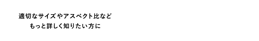 適切なサイズやアスペクト比などもっと詳しく知りたい方に
