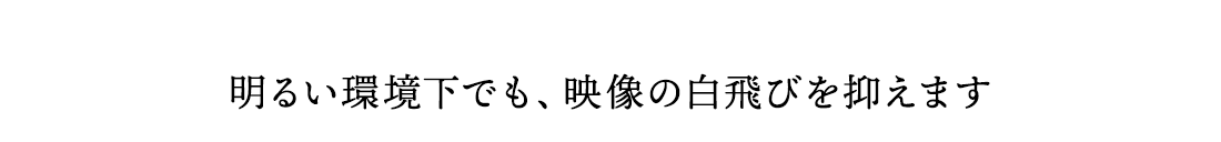 明るい環境下でも、映像の白飛びを抑えます