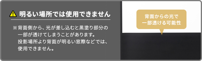 明るい場所ではご使用いただけません。背面から光が差し込むと、黒塗り部分の一部が透ける場合があります。投影面より背面が明るい窓際などでのご使用は避けてください。