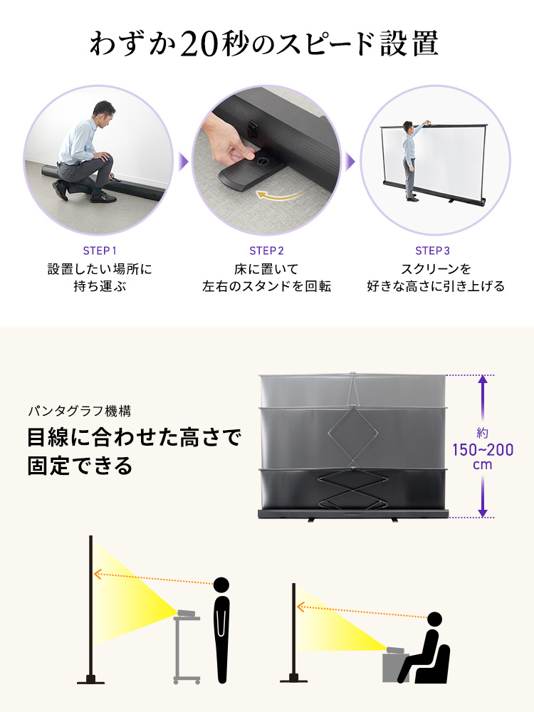 設置は、設置したい場所に持ち運んで、床に置き左右のスタンドを回転、スクリーンを好きな高さに引き上げるだけ、わずか20秒のスピード設置。パンタグラフ機構で、目線に合わせた高さで固定できます。