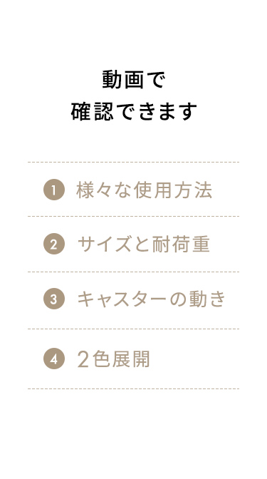 さまざまな使用方法やサイズ・耐荷重、キャスターの動き、2色展開などを動画で確認できます。
