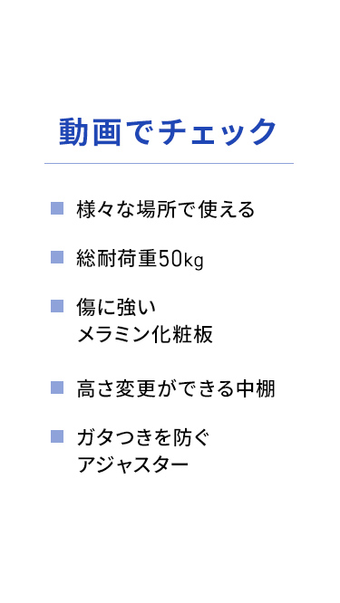 様々な場所で使える総耐荷重50kg。傷に強いメラミン化粧板を採用し、高さの変更が可能な中棚や、ガタつきを防ぐアジャスターなどの特長を動画でチェックできます。