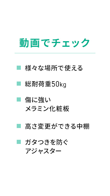 様々な場所で使える総耐荷重50kg。傷に強いメラミン化粧板を採用し、高さの変更が可能な中棚や、ガタつきを防ぐアジャスターなどの特長を動画でチェックできます。