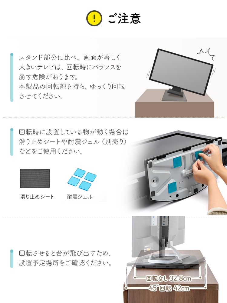 以下にご注意ください。スタンド部分に比べ、画面が著しく大きいテレビは、回転時にバランスを崩す危険があります。製品の回転部を持ち、ゆっくり回転させてください。回転時に設置している物が動く場合は滑り止めシートや耐震ジェル（別売り）などをご使用ください。また、回転させると台が飛び出すため、設置予定場所をご確認ください。