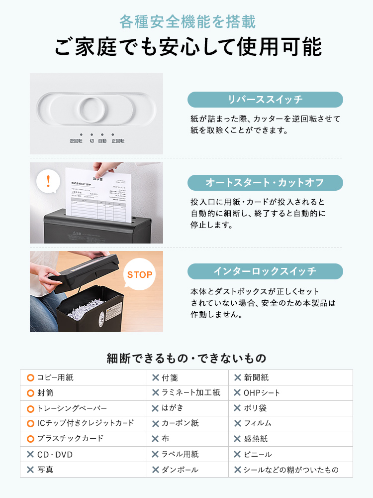 各種安全機能を搭載しており、ご家庭でも安心して使用可能です。紙が詰まった際、カッターを逆回転させて紙を取除くことができ、投入口に用紙・カードが投入されると自動的に細断し、終了すると自動的に停止します。本体とダストボックスが正しくセットされていない場合、安全のため本製品は作動しません。細断できるもの、コピー用紙、封筒、トレーシングペーパーなど。細断できないもの、CD・DVD、写真、付箋、ラミネート加工紙など。