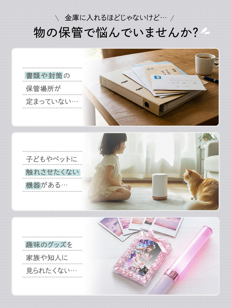書類や封筒の保管場所が定まっていない、子どもやペットに触れさせたくない機器がある、趣味のグッズを家族や知人に見られたくないなど、金庫に入れるほどじゃない物の保管で悩んでいませんか？