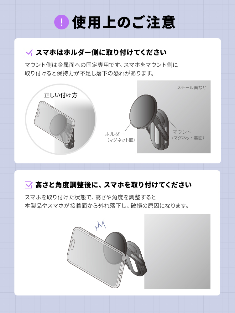 使用上のご注意、スマホはホルダー側に取り付けてください。マウント側は金属面への固定専用です。スマホをマウント側に取り付けると保持力が不足し落下の恐れがあります。高さと角度調整後に、スマホを取り付けてください。スマホを取り付けた状態で、高さや角度を調整すると本製品やスマホが接着面から外れ落下し、破損の原因になります。