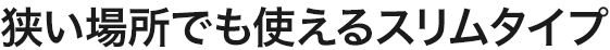 狭い場所でも使えるスリムタイプ